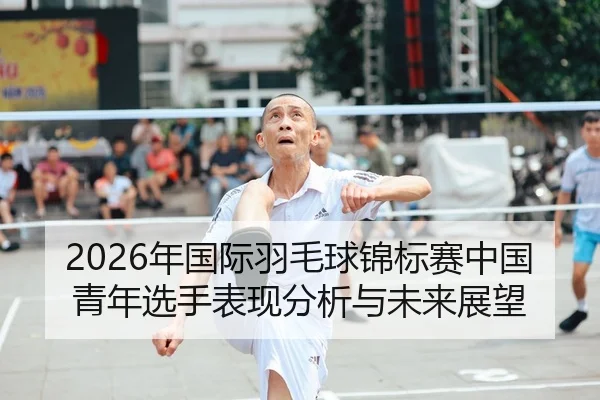 2026年国际羽毛球锦标赛中国青年选手表现分析与未来展望